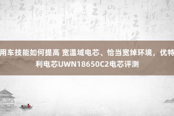 用车技能如何提高 宽温域电芯、恰当宽绰环境，优特利电芯UWN18650C2电芯评测