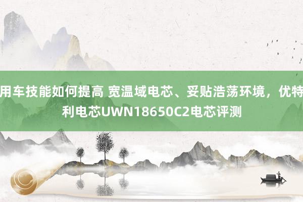 用车技能如何提高 宽温域电芯、妥贴浩荡环境，优特利电芯UWN18650C2电芯评测