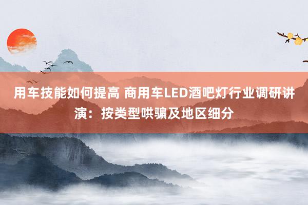 用车技能如何提高 商用车LED酒吧灯行业调研讲演：按类型哄骗及地区细分