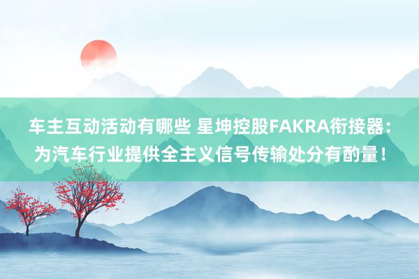 车主互动活动有哪些 星坤控股FAKRA衔接器：为汽车行业提供全主义信号传输处分有酌量！