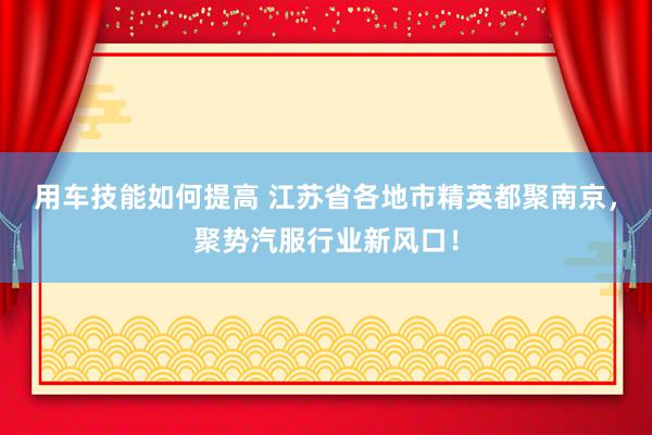 用车技能如何提高 江苏省各地市精英都聚南京，聚势汽服行业新风口！