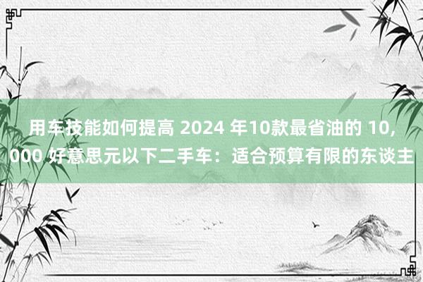 用车技能如何提高 2024 年10款最省油的 10,000 好意思元以下二手车：适合预算有限的东谈主