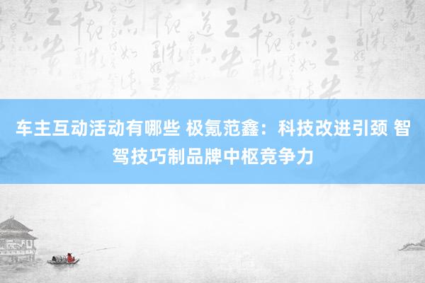 车主互动活动有哪些 极氪范鑫：科技改进引颈 智驾技巧制品牌中枢竞争力