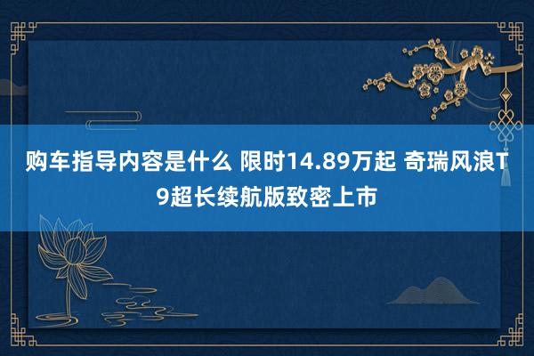 购车指导内容是什么 限时14.89万起 奇瑞风浪T9超长续航版致密上市