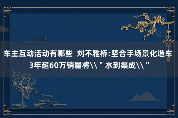 车主互动活动有哪些  刘不雅桥:坚合手场景化造车 3年超60万销量将\＂水到渠成\＂