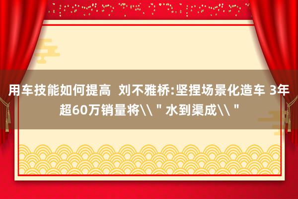 用车技能如何提高  刘不雅桥:坚捏场景化造车 3年超60万销量将\＂水到渠成\＂