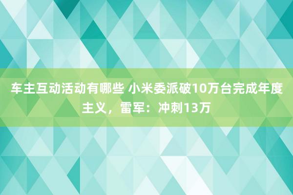 车主互动活动有哪些 小米委派破10万台完成年度主义，雷军：冲刺13万