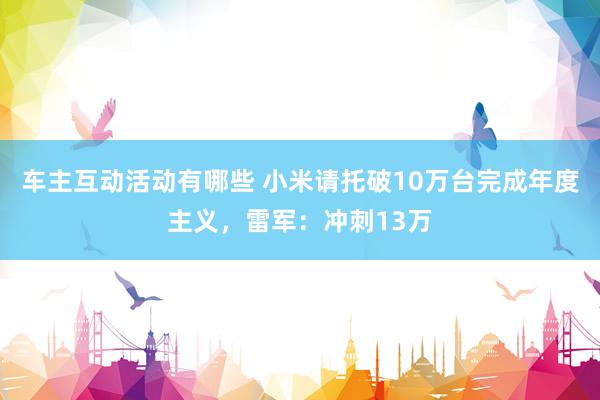 车主互动活动有哪些 小米请托破10万台完成年度主义，雷军：冲刺13万