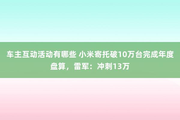 车主互动活动有哪些 小米寄托破10万台完成年度盘算，雷军：冲刺13万