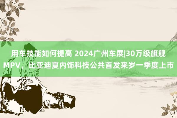 用车技能如何提高 2024广州车展|30万级旗舰MPV，比亚迪夏内饰科技公共首发来岁一季度上市