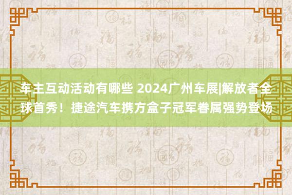 车主互动活动有哪些 2024广州车展|解放者全球首秀！捷途汽车携方盒子冠军眷属强势登场