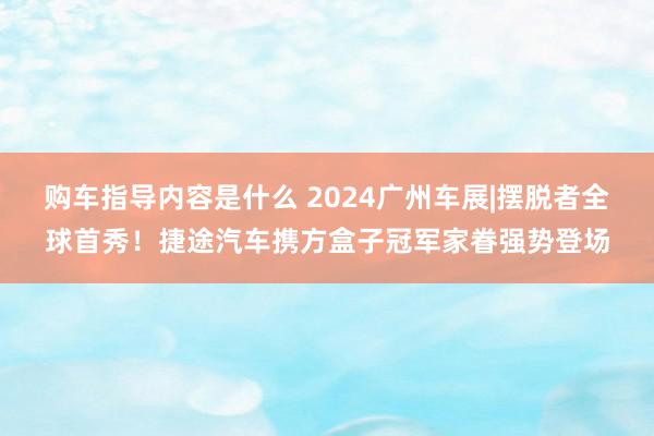 购车指导内容是什么 2024广州车展|摆脱者全球首秀！捷途汽车携方盒子冠军家眷强势登场