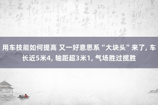 用车技能如何提高 又一好意思系“大块头”来了, 车长近5米4, 轴距超3米1, 气场胜过揽胜