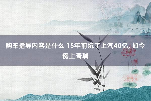 购车指导内容是什么 15年前坑了上汽40亿, 如今傍上奇瑞