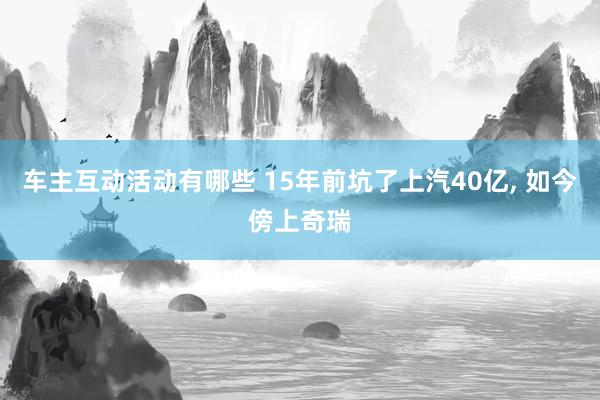 车主互动活动有哪些 15年前坑了上汽40亿, 如今傍上奇瑞