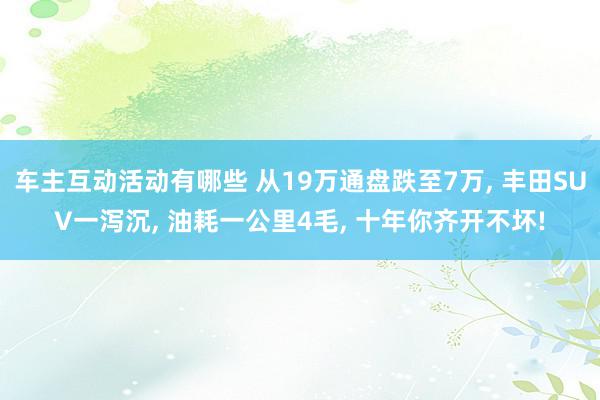 车主互动活动有哪些 从19万通盘跌至7万, 丰田SUV一泻沉, 油耗一公里4毛, 十年你齐开不坏!