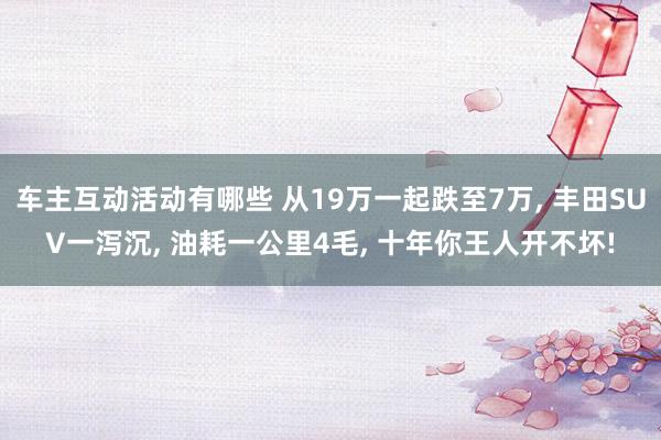 车主互动活动有哪些 从19万一起跌至7万, 丰田SUV一泻沉, 油耗一公里4毛, 十年你王人开不坏!