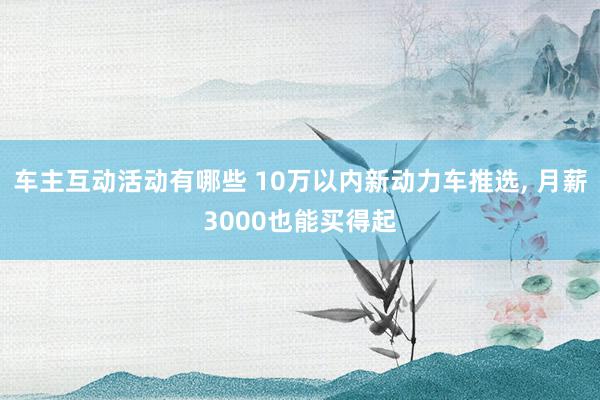 车主互动活动有哪些 10万以内新动力车推选, 月薪3000也能买得起