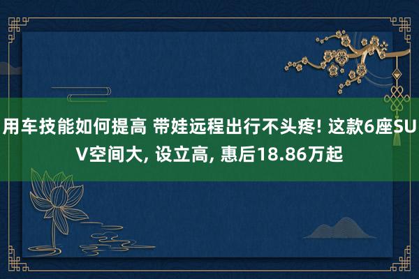 用车技能如何提高 带娃远程出行不头疼! 这款6座SUV空间大, 设立高, 惠后18.86万起