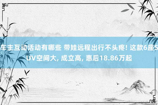 车主互动活动有哪些 带娃远程出行不头疼! 这款6座SUV空间大, 成立高, 惠后18.86万起