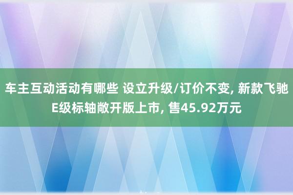 车主互动活动有哪些 设立升级/订价不变, 新款飞驰E级标轴敞开版上市, 售45.92万元