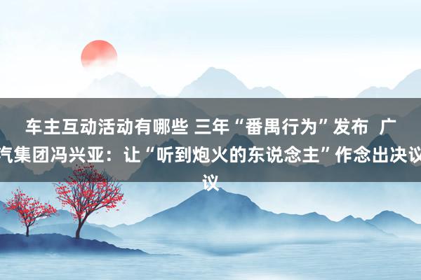 车主互动活动有哪些 三年“番禺行为”发布  广汽集团冯兴亚：让“听到炮火的东说念主”作念出决议