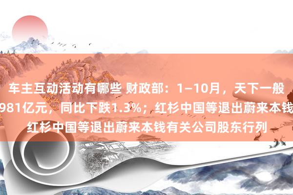 车主互动活动有哪些 财政部：1—10月，天下一般专家预算收入184981亿元，同比下跌1.3%；红杉中国等退出蔚来本钱有关公司股东行列