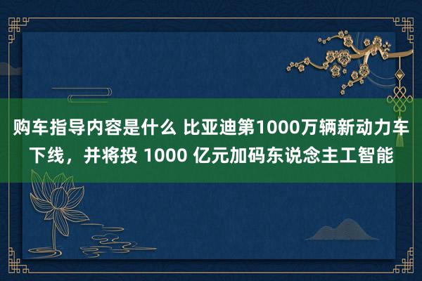 购车指导内容是什么 比亚迪第1000万辆新动力车下线，并将投 1000 亿元加码东说念主工智能