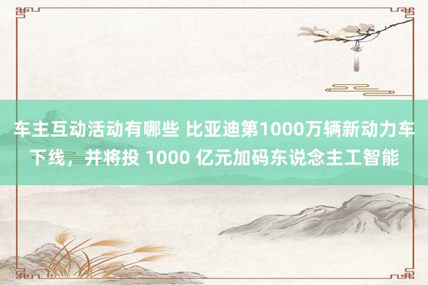 车主互动活动有哪些 比亚迪第1000万辆新动力车下线，并将投 1000 亿元加码东说念主工智能