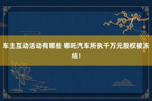 车主互动活动有哪些 哪吒汽车所执千万元股权被冻结！