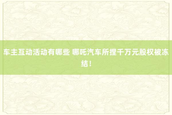 车主互动活动有哪些 哪吒汽车所捏千万元股权被冻结！