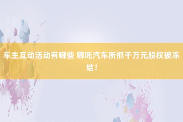 车主互动活动有哪些 哪吒汽车所抓千万元股权被冻结！