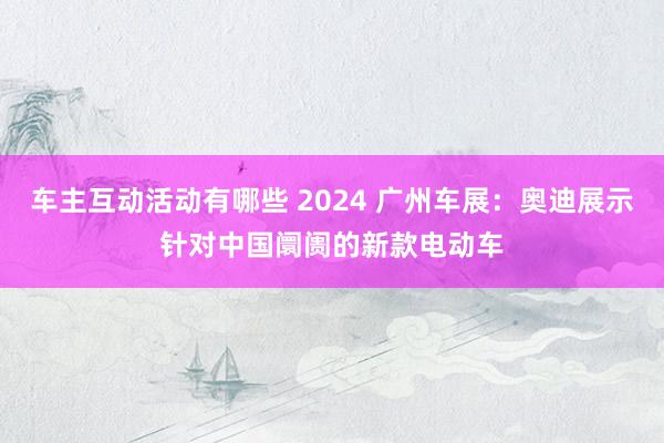 车主互动活动有哪些 2024 广州车展：奥迪展示针对中国阛阓的新款电动车