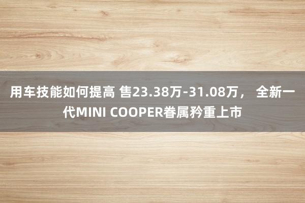 用车技能如何提高 售23.38万-31.08万， 全新一代MINI COOPER眷属矜重上市