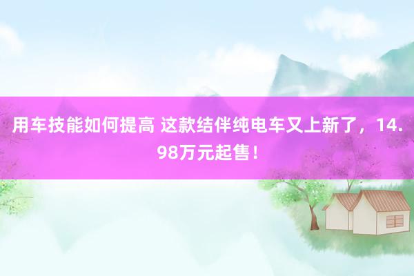 用车技能如何提高 这款结伴纯电车又上新了，14.98万元起售！