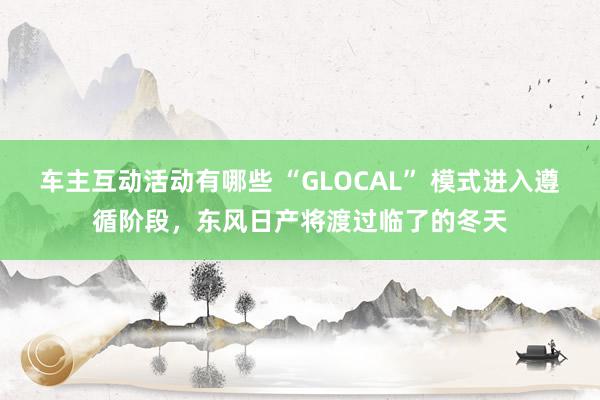 车主互动活动有哪些 “GLOCAL” 模式进入遵循阶段，东风日产将渡过临了的冬天