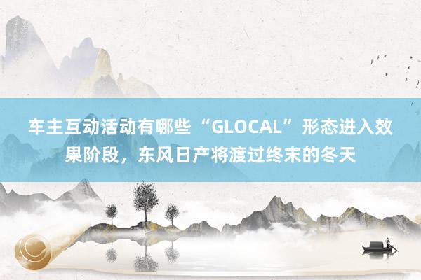 车主互动活动有哪些 “GLOCAL” 形态进入效果阶段，东风日产将渡过终末的冬天