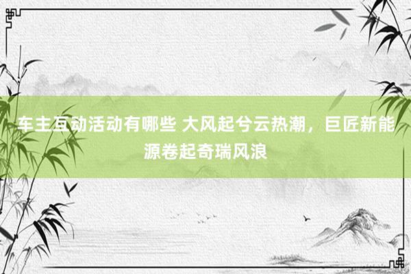 车主互动活动有哪些 大风起兮云热潮，巨匠新能源卷起奇瑞风浪