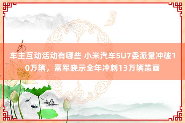 车主互动活动有哪些 小米汽车SU7委派量冲破10万辆，雷军晓示全年冲刺13万辆策画