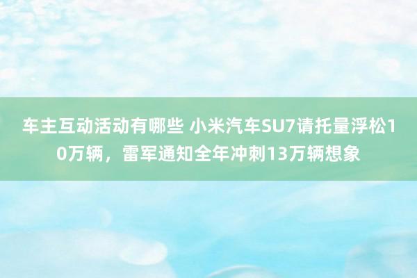 车主互动活动有哪些 小米汽车SU7请托量浮松10万辆，雷军通知全年冲刺13万辆想象