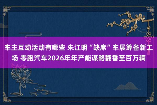 车主互动活动有哪些 朱江明“缺席”车展筹备新工场 零跑汽车2026年年产能谋略翻番至百万辆