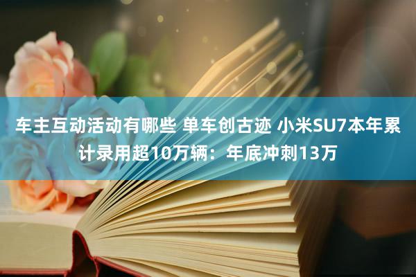 车主互动活动有哪些 单车创古迹 小米SU7本年累计录用超10万辆：年底冲刺13万