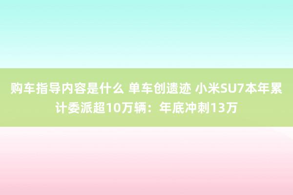 购车指导内容是什么 单车创遗迹 小米SU7本年累计委派超10万辆：年底冲刺13万