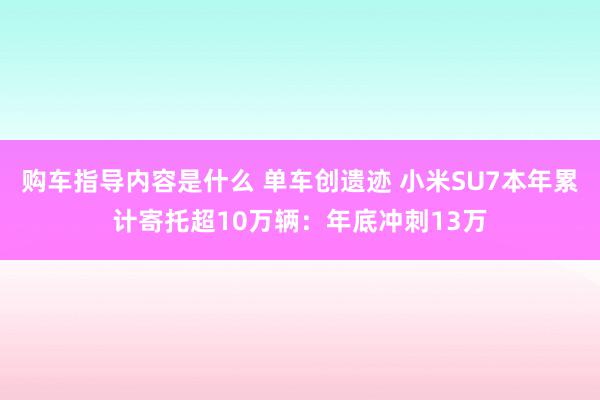 购车指导内容是什么 单车创遗迹 小米SU7本年累计寄托超10万辆：年底冲刺13万