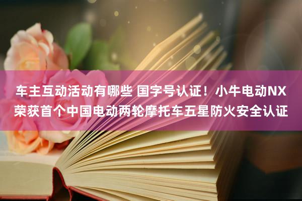 车主互动活动有哪些 国字号认证！小牛电动NX荣获首个中国电动两轮摩托车五星防火安全认证