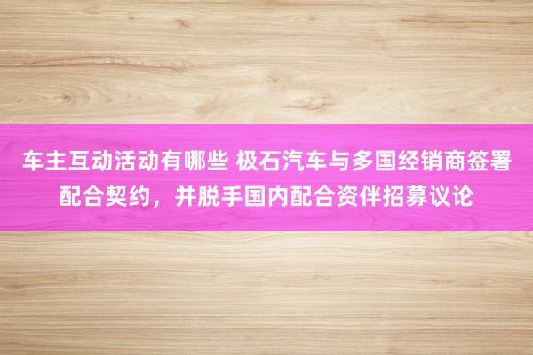 车主互动活动有哪些 极石汽车与多国经销商签署配合契约，并脱手国内配合资伴招募议论