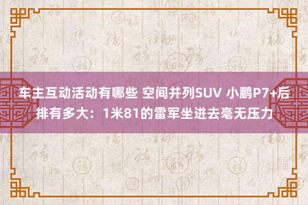 车主互动活动有哪些 空间并列SUV 小鹏P7+后排有多大：1米81的雷军坐进去毫无压力