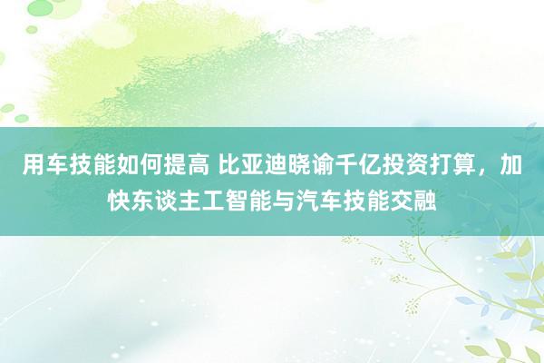 用车技能如何提高 比亚迪晓谕千亿投资打算，加快东谈主工智能与汽车技能交融