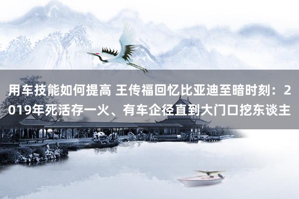 用车技能如何提高 王传福回忆比亚迪至暗时刻：2019年死活存一火、有车企径直到大门口挖东谈主