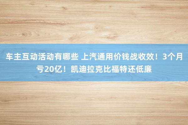 车主互动活动有哪些 上汽通用价钱战收效！3个月亏20亿！凯迪拉克比福特还低廉